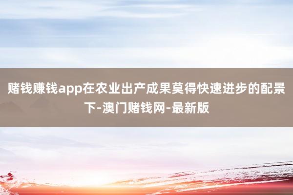 赌钱赚钱app在农业出产成果莫得快速进步的配景下-澳门赌钱网-最新版