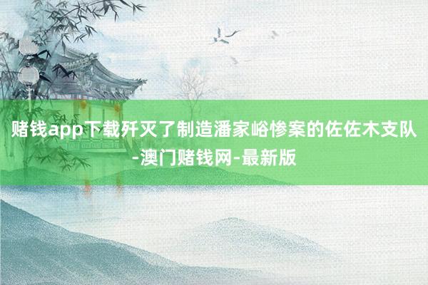 赌钱app下载歼灭了制造潘家峪惨案的佐佐木支队-澳门赌钱网-最新版