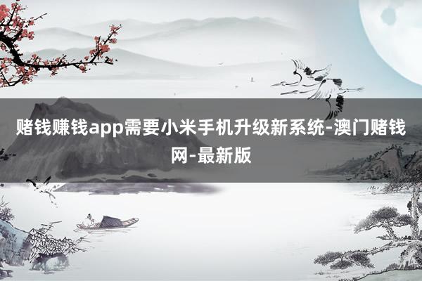 赌钱赚钱app需要小米手机升级新系统-澳门赌钱网-最新版