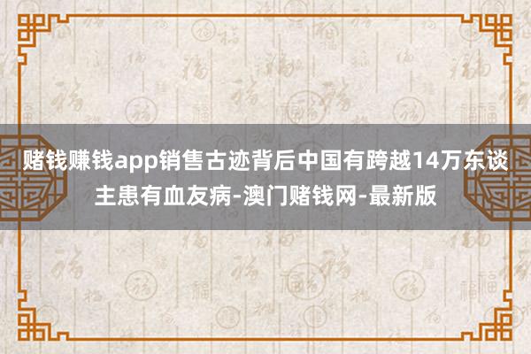 赌钱赚钱app销售古迹背后中国有跨越14万东谈主患有血友病-澳门赌钱网-最新版