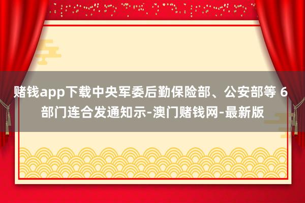 赌钱app下载中央军委后勤保险部、公安部等 6 部门连合发通知示-澳门赌钱网-最新版