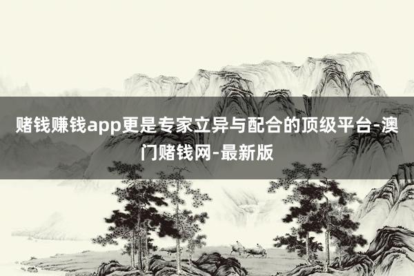 赌钱赚钱app更是专家立异与配合的顶级平台-澳门赌钱网-最新版