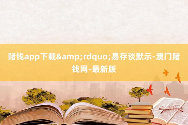 赌钱app下载&rdquo;易存谈默示-澳门赌钱网-最新版