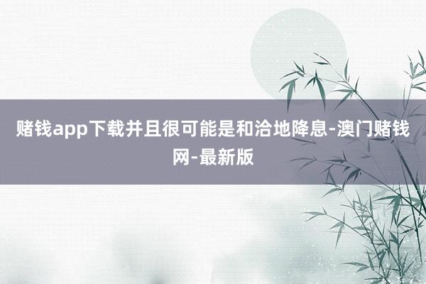 赌钱app下载并且很可能是和洽地降息-澳门赌钱网-最新版