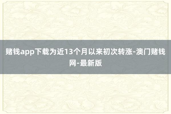 赌钱app下载为近13个月以来初次转涨-澳门赌钱网-最新版