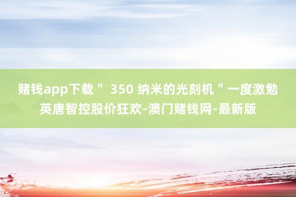 赌钱app下载＂ 350 纳米的光刻机＂一度激勉英唐智控股价狂欢-澳门赌钱网-最新版