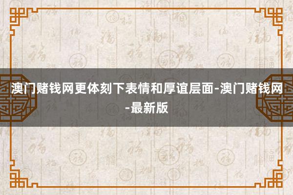 澳门赌钱网更体刻下表情和厚谊层面-澳门赌钱网-最新版