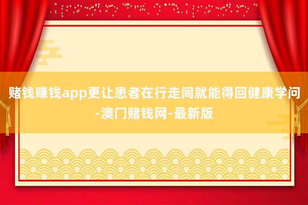 赌钱赚钱app更让患者在行走间就能得回健康学问-澳门赌钱网-最新版