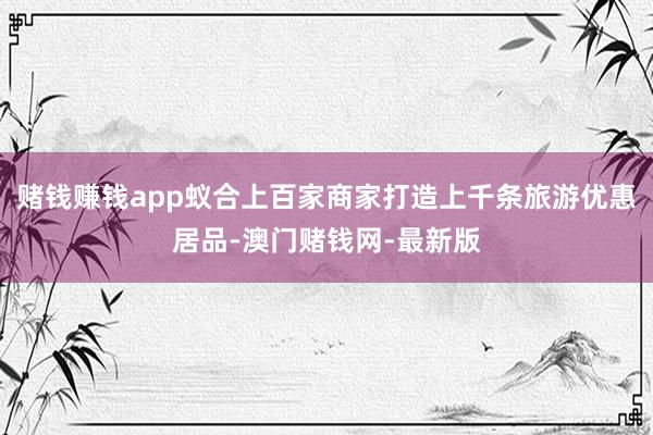 赌钱赚钱app蚁合上百家商家打造上千条旅游优惠居品-澳门赌钱网-最新版