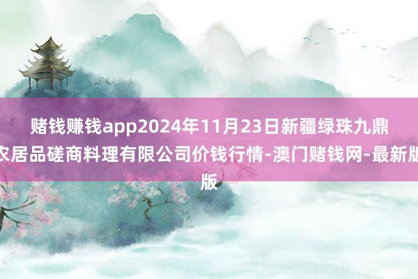 赌钱赚钱app2024年11月23日新疆绿珠九鼎农居品磋商料理有限公司价钱行情-澳门赌钱网-最新版