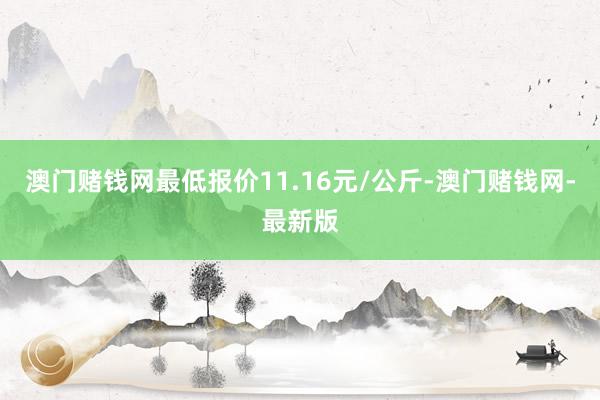 澳门赌钱网最低报价11.16元/公斤-澳门赌钱网-最新版