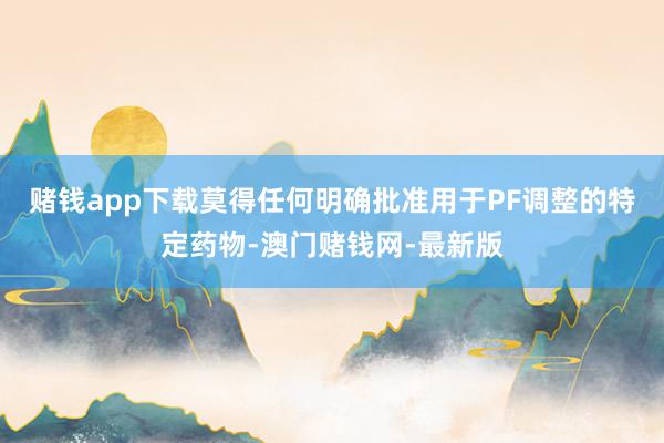 赌钱app下载莫得任何明确批准用于PF调整的特定药物-澳门赌钱网-最新版