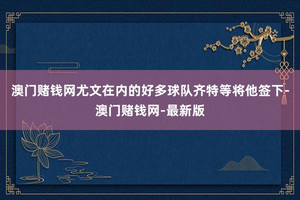 澳门赌钱网尤文在内的好多球队齐特等将他签下-澳门赌钱网-最新版