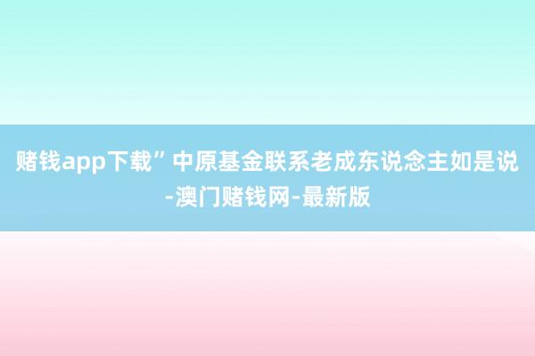 赌钱app下载”中原基金联系老成东说念主如是说-澳门赌钱网-最新版