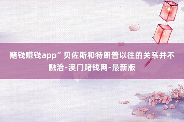 赌钱赚钱app”　　贝佐斯和特朗普以往的关系并不融洽-澳门赌钱网-最新版