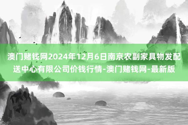 澳门赌钱网2024年12月6日南京农副家具物发配送中心有限公司价钱行情-澳门赌钱网-最新版