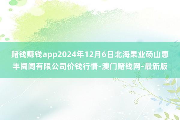 赌钱赚钱app2024年12月6日北海果业砀山惠丰阛阓有限公司价钱行情-澳门赌钱网-最新版