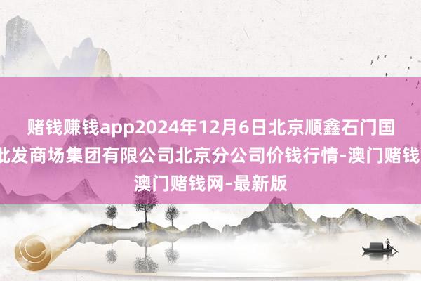 赌钱赚钱app2024年12月6日北京顺鑫石门国外农居品批发商场集团有限公司北京分公司价钱行情-澳门赌钱网-最新版