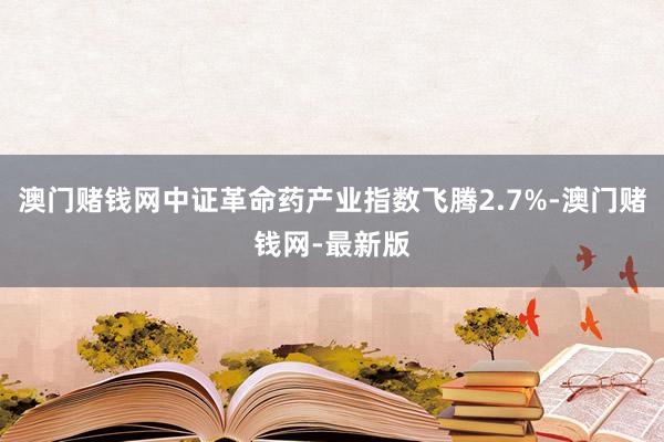 澳门赌钱网中证革命药产业指数飞腾2.7%-澳门赌钱网-最新版