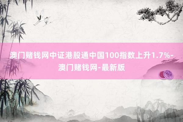 澳门赌钱网中证港股通中国100指数上升1.7%-澳门赌钱网-最新版