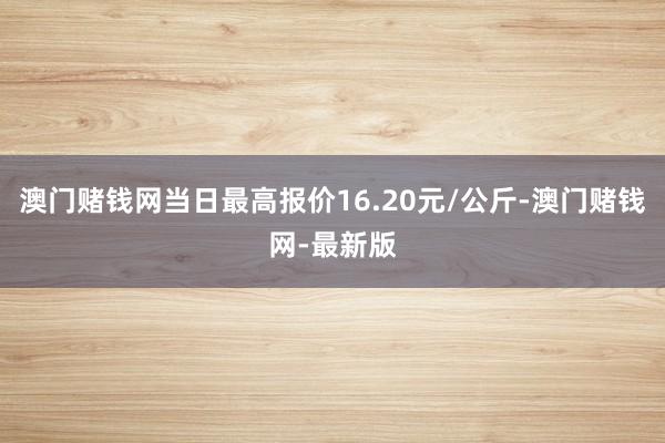 澳门赌钱网当日最高报价16.20元/公斤-澳门赌钱网-最新版