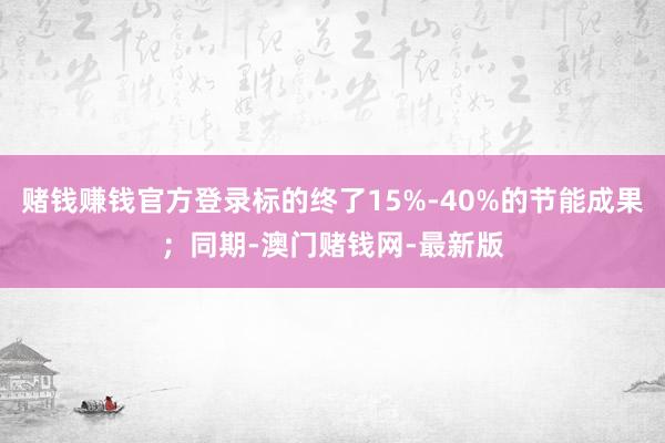 赌钱赚钱官方登录标的终了15%-40%的节能成果；同期-澳门赌钱网-最新版