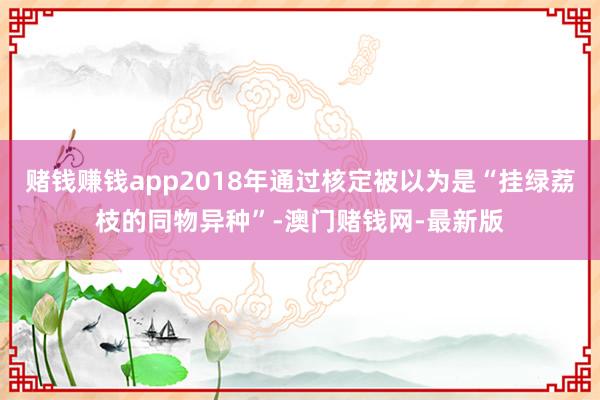 赌钱赚钱app2018年通过核定被以为是“挂绿荔枝的同物异种”-澳门赌钱网-最新版