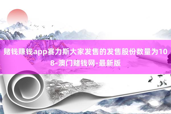 赌钱赚钱app赛力斯大家发售的发售股份数量为108-澳门赌钱网-最新版