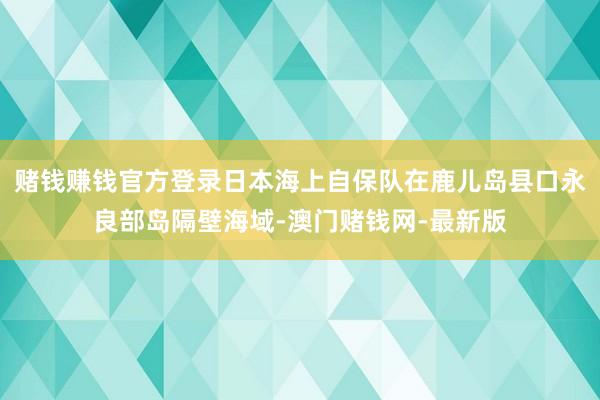 赌钱赚钱官方登录日本海上自保队在鹿儿岛县口永良部岛隔壁海域-澳门赌钱网-最新版