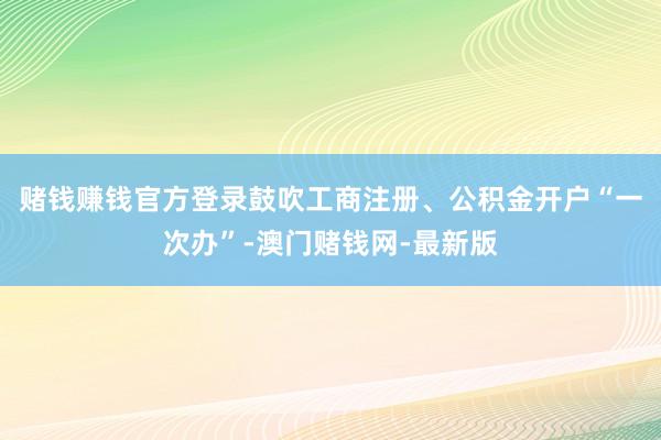 赌钱赚钱官方登录鼓吹工商注册、公积金开户“一次办”-澳门赌钱网-最新版