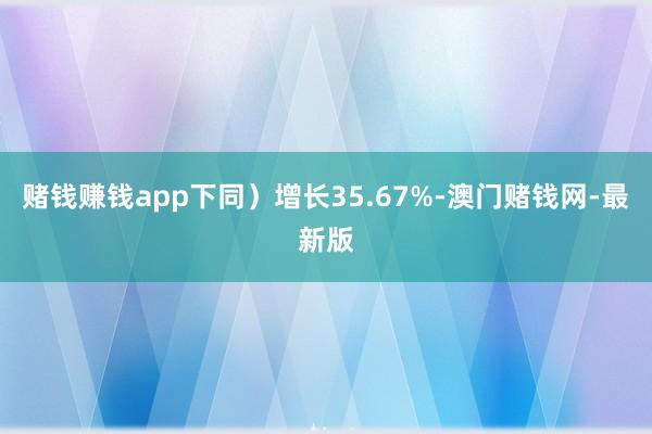 赌钱赚钱app下同）增长35.67%-澳门赌钱网-最新版