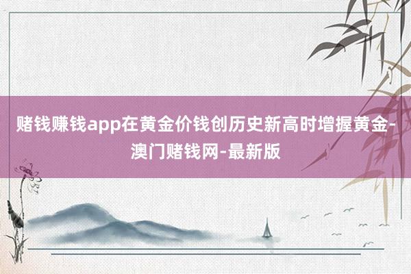 赌钱赚钱app在黄金价钱创历史新高时增握黄金-澳门赌钱网-最新版
