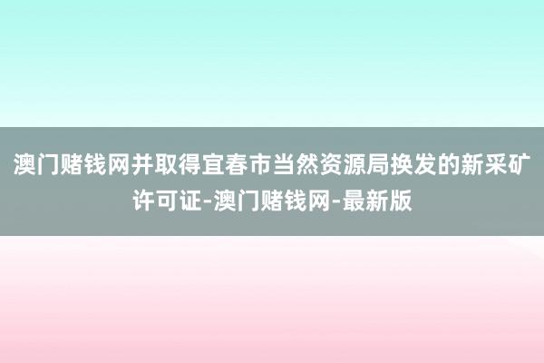 澳门赌钱网并取得宜春市当然资源局换发的新采矿许可证-澳门赌钱网-最新版