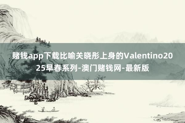 赌钱app下载比喻关晓彤上身的Valentino2025早春系列-澳门赌钱网-最新版