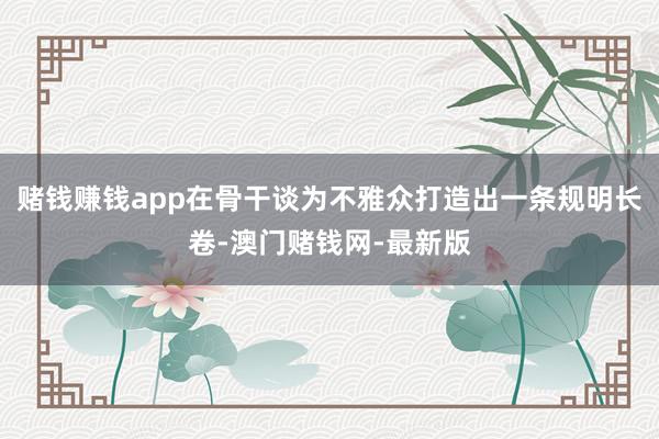 赌钱赚钱app在骨干谈为不雅众打造出一条规明长卷-澳门赌钱网-最新版