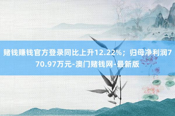 赌钱赚钱官方登录同比上升12.22%;归母净利润770.97万元-澳门赌钱网-最新版