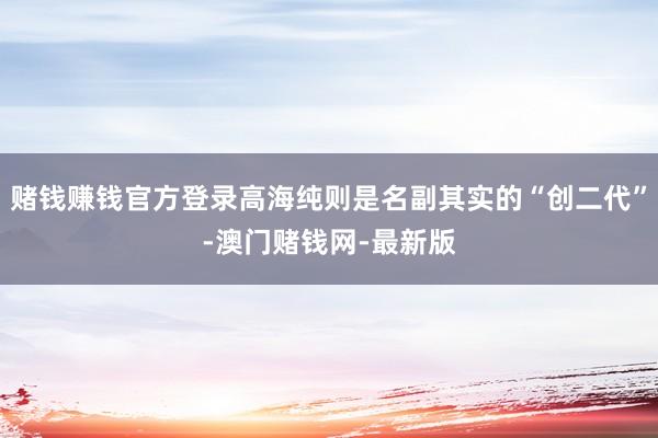 赌钱赚钱官方登录高海纯则是名副其实的“创二代”-澳门赌钱网-最新版